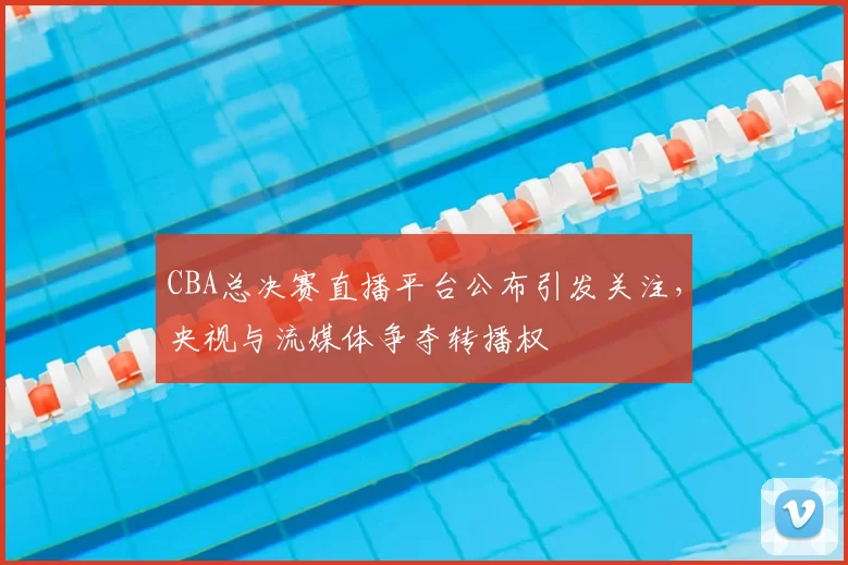 CBA总决赛直播平台公布引发关注,央视与流媒体争夺转播权