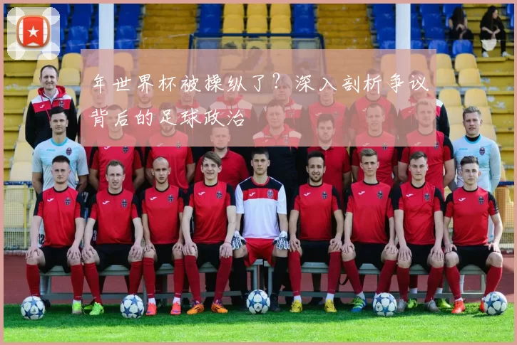 年世界杯被操纵了?深入剖析争议背后的足球政治