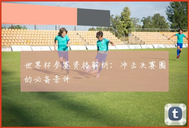 世界杯参赛资格解析:冲击决赛圈的必备条件