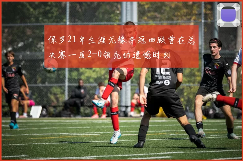 保罗21年生涯无缘夺冠回顾曾在总决赛一度2-0领先的遗憾时刻