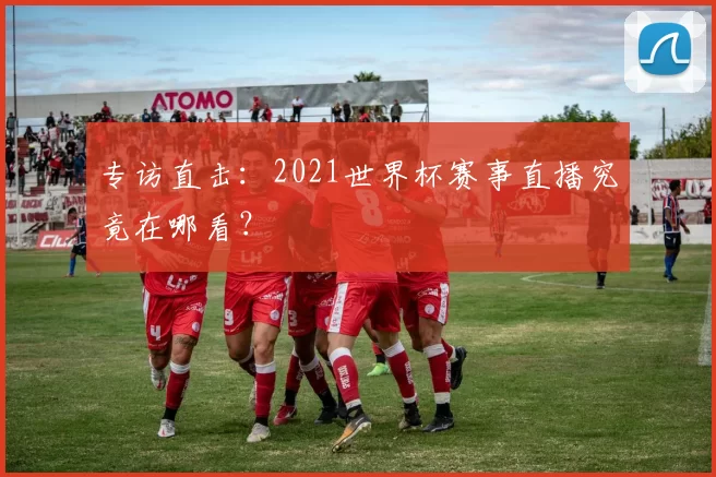 专访直击:2021世界杯赛事直播究竟在哪看?
