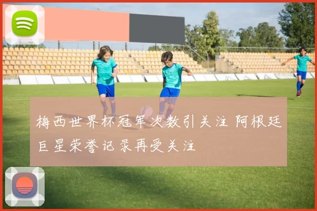 梅西世界杯冠军次数引关注 阿根廷巨星荣誉记录再受关注
