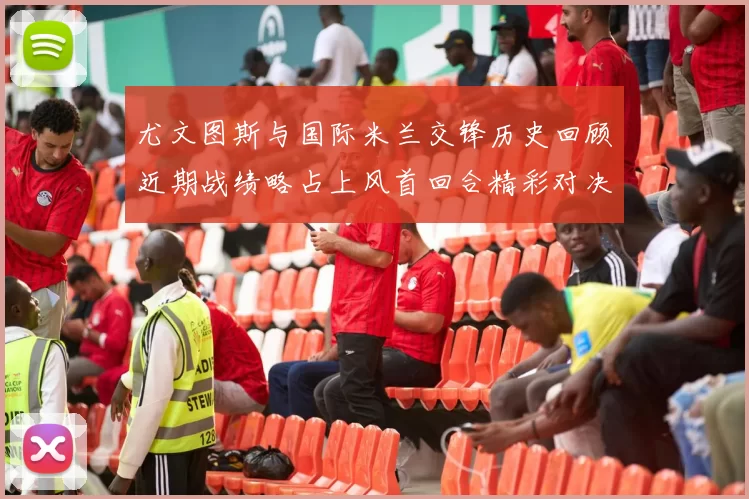 尤文图斯与国际米兰交锋历史回顾近期战绩略占上风首回合精彩对决回顾