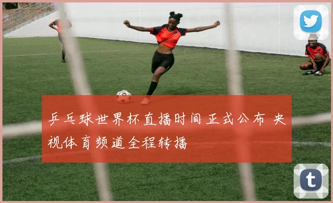 乒乓球世界杯直播时间正式公布 央视体育频道全程转播