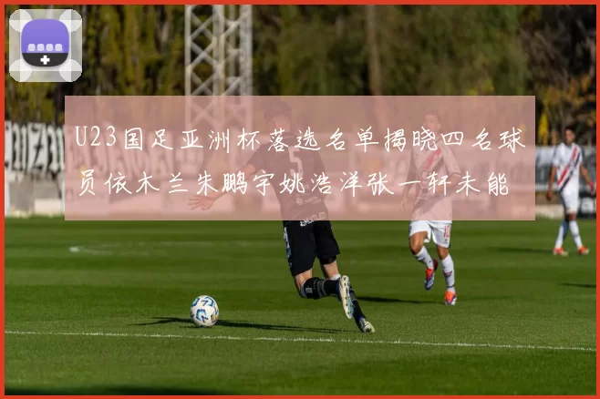 U23国足亚洲杯落选名单揭晓四名球员依木兰朱鹏宇姚浩洋张一轩未能入选
