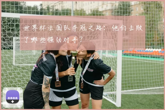 世界杯法国队夺冠之路:他们击败了哪些强劲对手?
