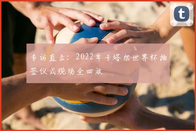 专访直击:2022年卡塔尔世界杯抽签仪式现场全回放
