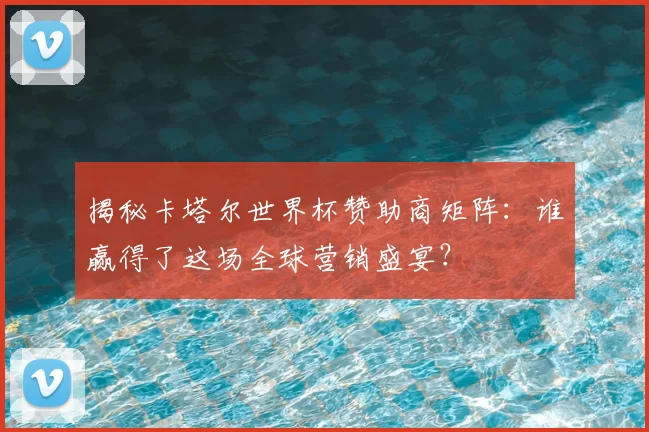 揭秘卡塔尔世界杯赞助商矩阵:谁赢得了这场全球营销盛宴?