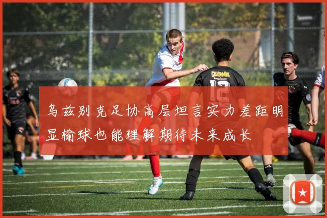 乌兹别克足协高层坦言实力差距明显输球也能理解期待未来成长