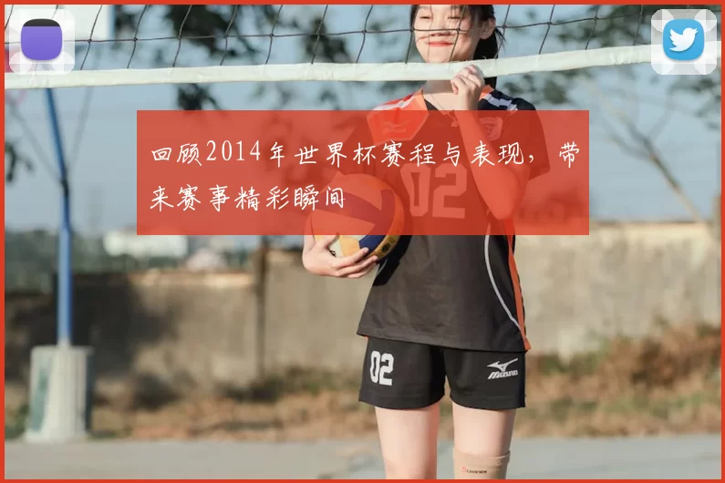 回顾2014年世界杯赛程与表现,带来赛事精彩瞬间