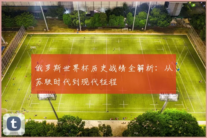 俄罗斯世界杯历史战绩全解析：从苏联时代到现代征程