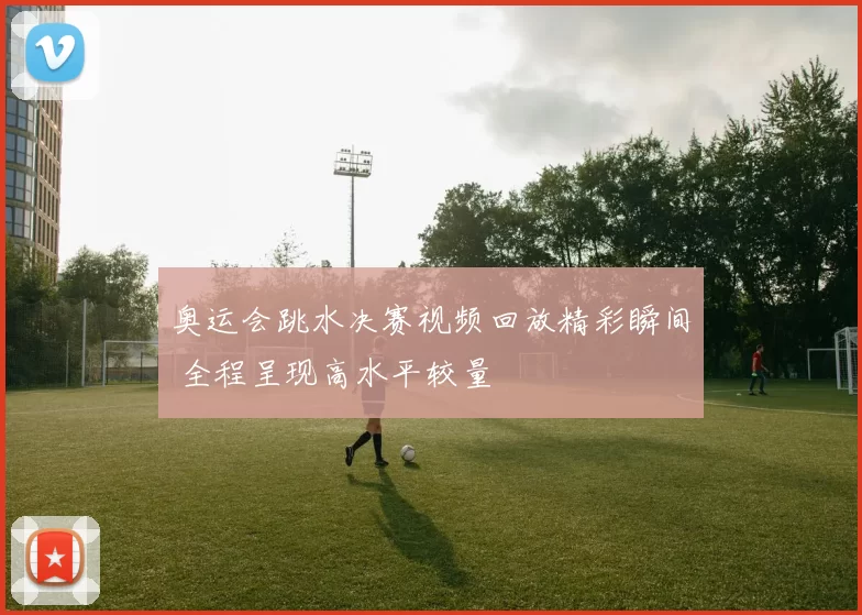 奥运会跳水决赛视频回放精彩瞬间 全程呈现高水平较量