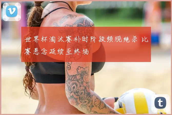 世界杯淘汰赛补时阶段频现绝杀 比赛悬念延续至终场