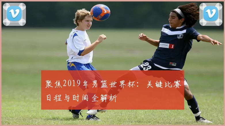 聚焦2019年男篮世界杯:关键比赛日程与时间全解析
