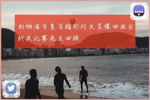 利物浦与皇马精彩对决录像回放分析及比赛亮点回顾