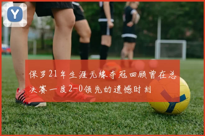 保罗21年生涯无缘夺冠回顾曾在总决赛一度2-0领先的遗憾时刻