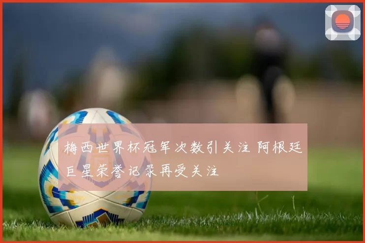 梅西世界杯冠军次数引关注 阿根廷巨星荣誉记录再受关注