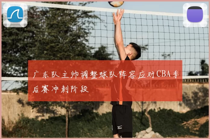 广东队主帅调整球队阵容应对CBA季后赛冲刺阶段