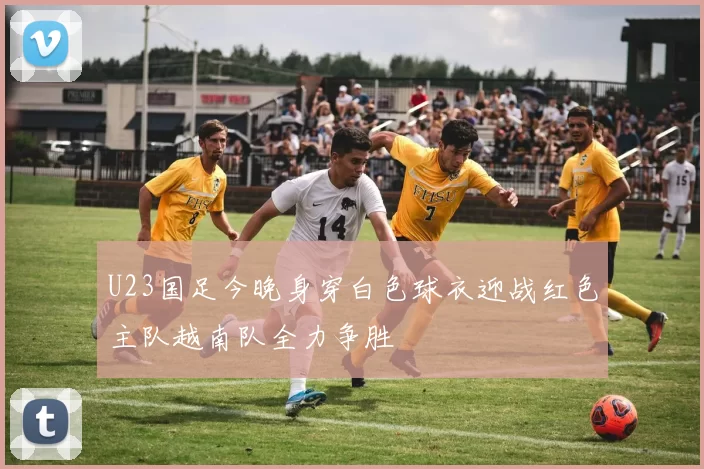 U23国足今晚身穿白色球衣迎战红色主队越南队全力争胜