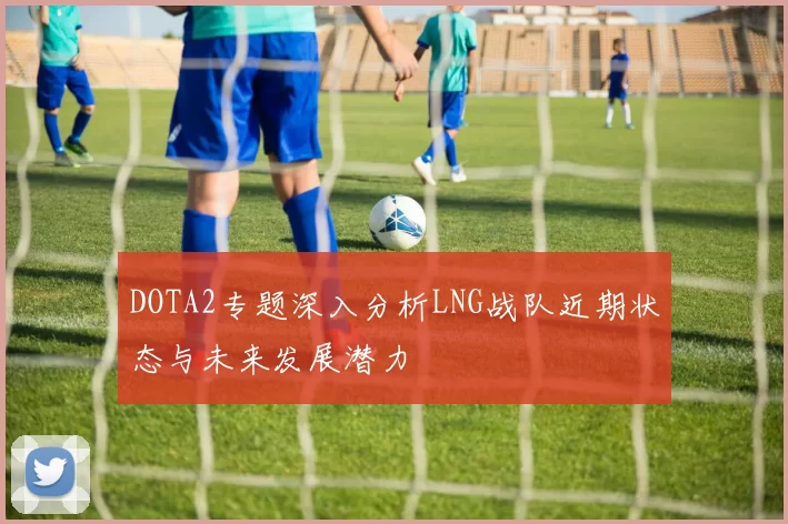 DOTA2专题深入分析LNG战队近期状态与未来发展潜力