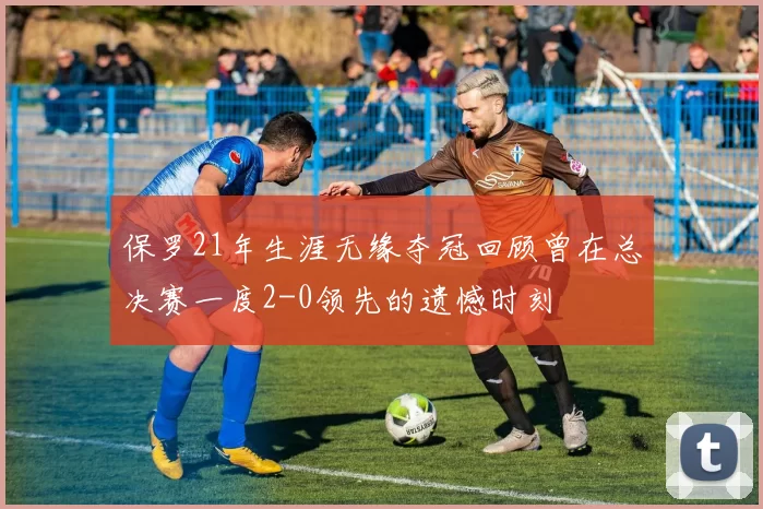 保罗21年生涯无缘夺冠回顾曾在总决赛一度2-0领先的遗憾时刻