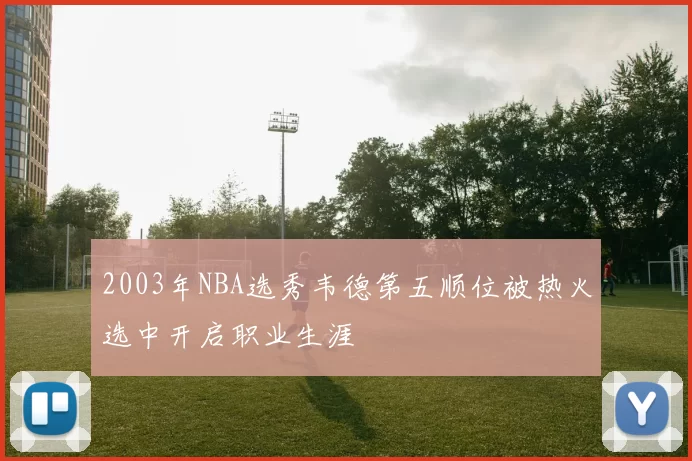 2003年NBA选秀韦德第五顺位被热火选中开启职业生涯