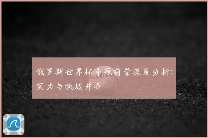 俄罗斯世界杯夺冠前景深度分析:实力与挑战并存