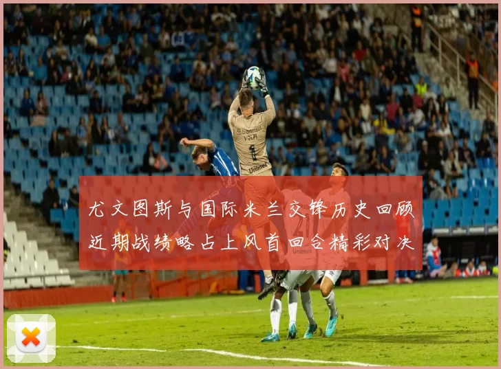 尤文图斯与国际米兰交锋历史回顾近期战绩略占上风首回合精彩对决回顾
