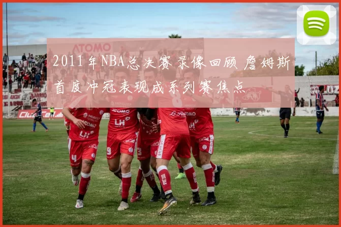 2011年NBA总决赛录像回顾 詹姆斯首度冲冠表现成系列赛焦点