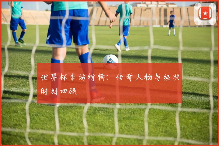 世界杯专访特辑:传奇人物与经典时刻回顾