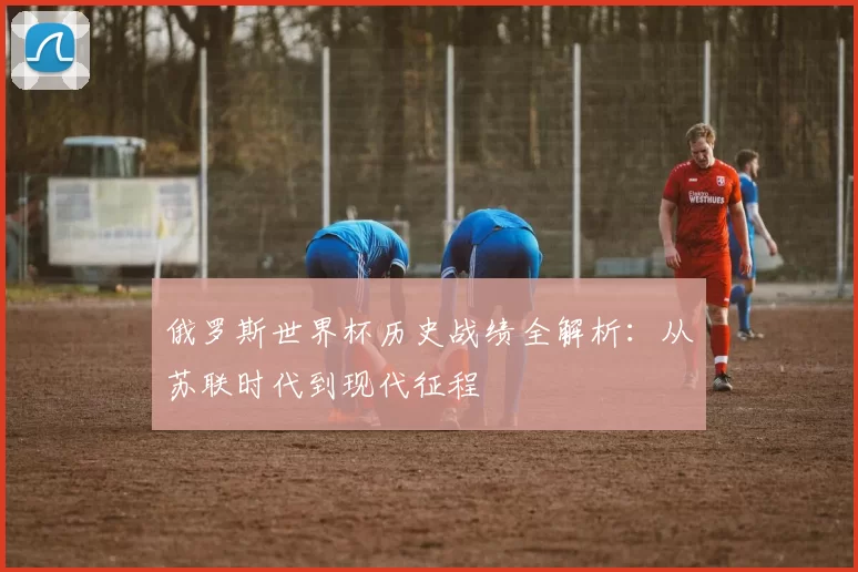 俄罗斯世界杯历史战绩全解析:从苏联时代到现代征程