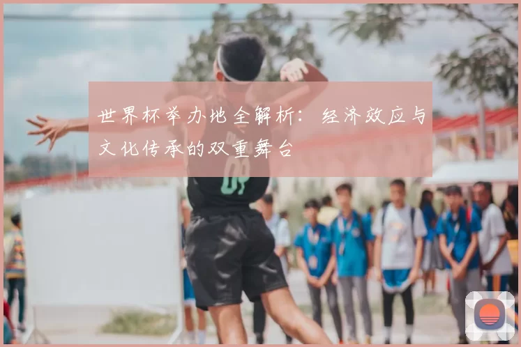 世界杯举办地全解析:经济效应与文化传承的双重舞台