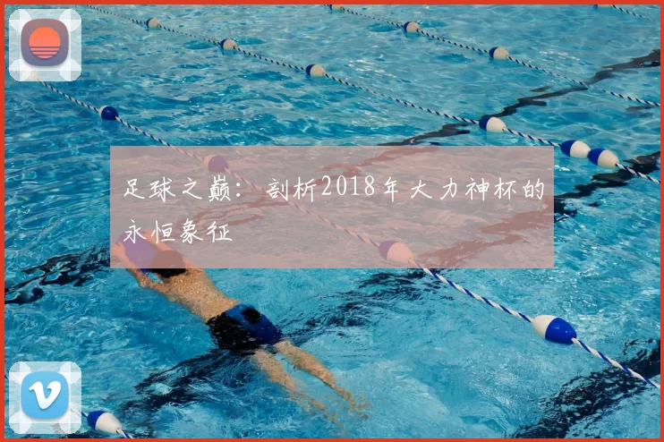 足球之巅:剖析2018年大力神杯的永恒象征