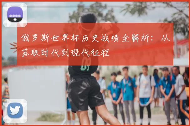 俄罗斯世界杯历史战绩全解析:从苏联时代到现代征程