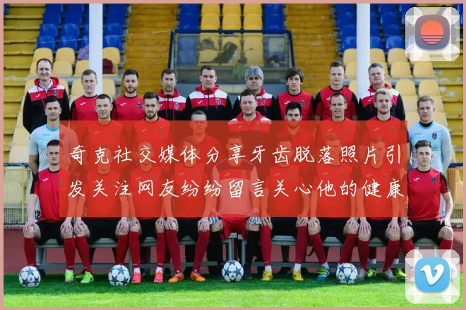 奇克社交媒体分享牙齿脱落照片引发关注网友纷纷留言关心他的健康状况