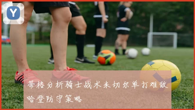 蒂格分析骑士战术米切尔单打难敌哈登防守策略