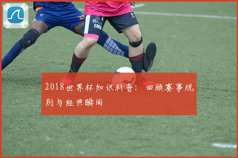 2018世界杯知识科普:回顾赛事规则与经典瞬间