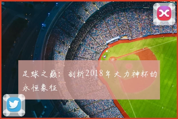 足球之巅:剖析2018年大力神杯的永恒象征