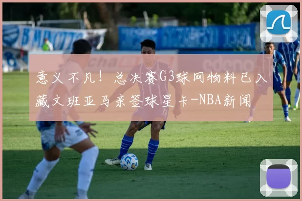 意义不凡!总决赛G3球网物料已入藏文班亚马亲签球星卡-NBA新闻