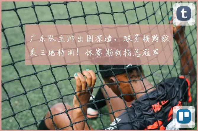 广东队主帅出国深造,球员横跨欧美三地特训!休赛期剑指总冠军