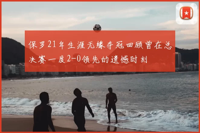 保罗21年生涯无缘夺冠回顾曾在总决赛一度2-0领先的遗憾时刻