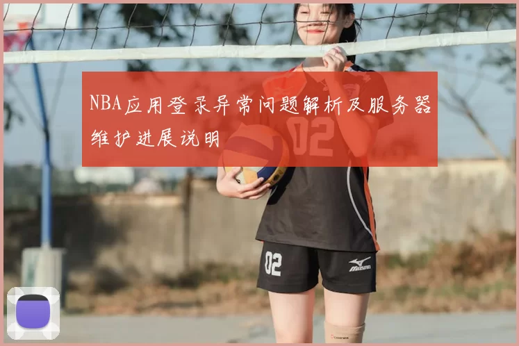 NBA应用登录异常问题解析及服务器维护进展说明