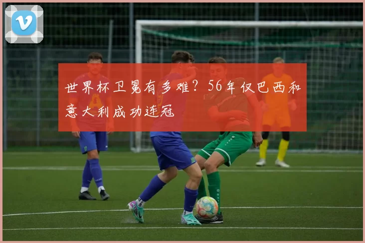 世界杯卫冕有多难?56年仅巴西和意大利成功连冠