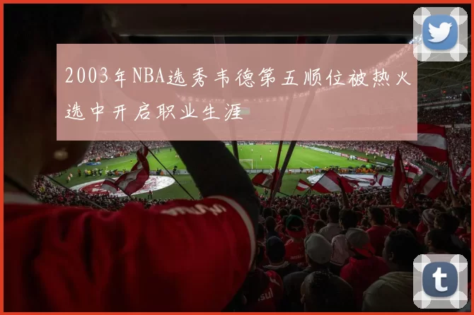 2003年NBA选秀韦德第五顺位被热火选中开启职业生涯