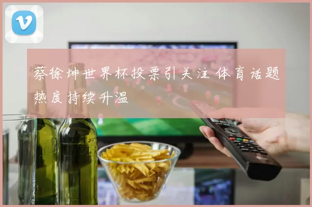 蔡徐坤世界杯投票引关注 体育话题热度持续升温