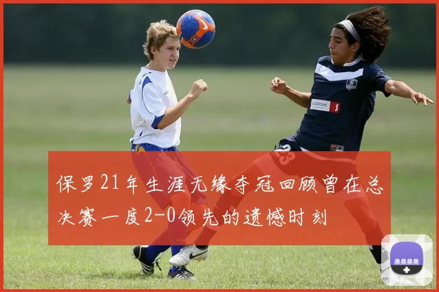 保罗21年生涯无缘夺冠回顾曾在总决赛一度2-0领先的遗憾时刻