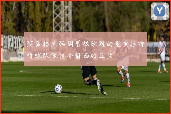 阿莱格里强调晋级欧冠的重要性呼吁球队保持冷静面对压力