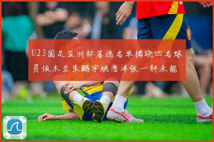 U23国足亚洲杯落选名单揭晓四名球员依木兰朱鹏宇姚浩洋张一轩未能入选