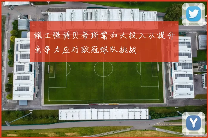 佩工强调贝蒂斯需加大投入以提升竞争力应对欧冠球队挑战