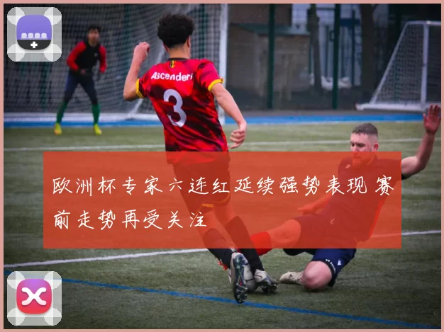 欧洲杯专家六连红延续强势表现 赛前走势再受关注